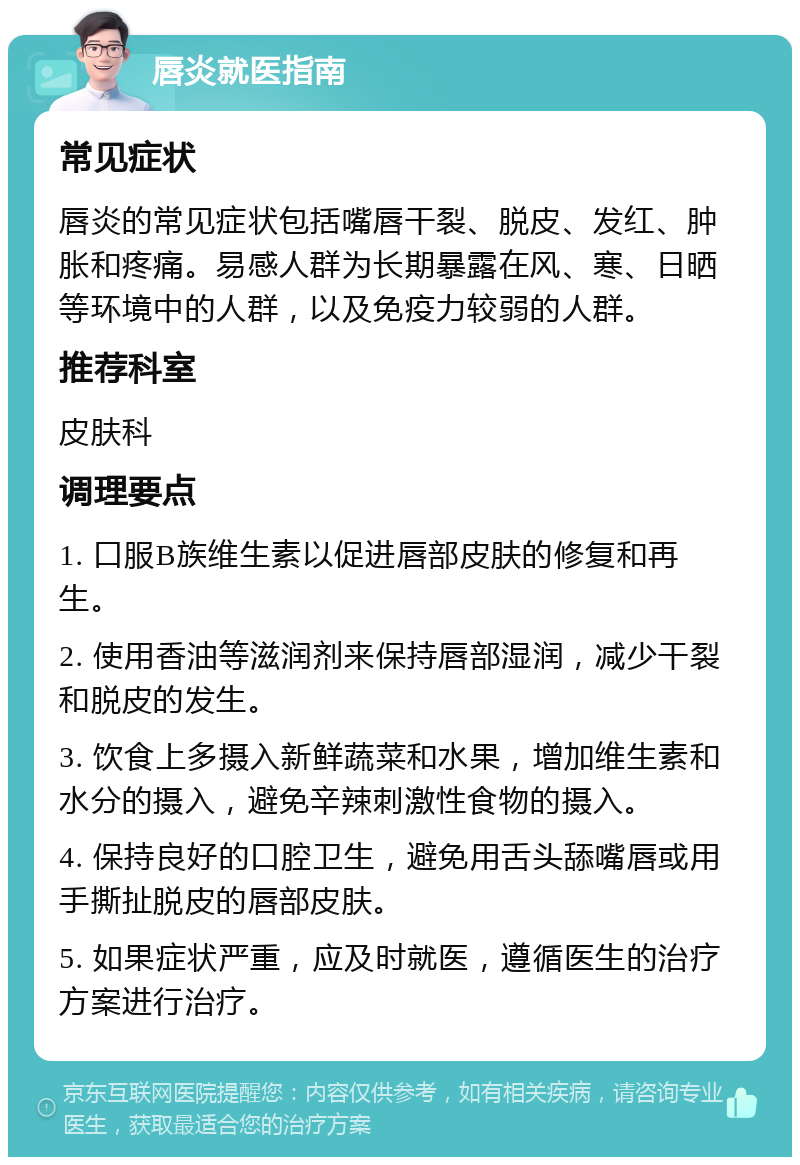 唇炎就医指南 常见症状 唇炎的常见症状包括嘴唇干裂、脱皮、发红、肿胀和疼痛。易感人群为长期暴露在风、寒、日晒等环境中的人群，以及免疫力较弱的人群。 推荐科室 皮肤科 调理要点 1. 口服B族维生素以促进唇部皮肤的修复和再生。 2. 使用香油等滋润剂来保持唇部湿润，减少干裂和脱皮的发生。 3. 饮食上多摄入新鲜蔬菜和水果，增加维生素和水分的摄入，避免辛辣刺激性食物的摄入。 4. 保持良好的口腔卫生，避免用舌头舔嘴唇或用手撕扯脱皮的唇部皮肤。 5. 如果症状严重，应及时就医，遵循医生的治疗方案进行治疗。