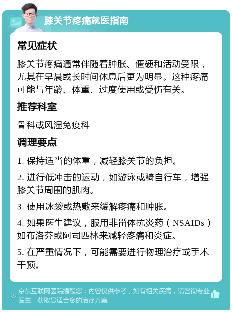 膝关节疼痛就医指南 常见症状 膝关节疼痛通常伴随着肿胀、僵硬和活动受限，尤其在早晨或长时间休息后更为明显。这种疼痛可能与年龄、体重、过度使用或受伤有关。 推荐科室 骨科或风湿免疫科 调理要点 1. 保持适当的体重，减轻膝关节的负担。 2. 进行低冲击的运动，如游泳或骑自行车，增强膝关节周围的肌肉。 3. 使用冰袋或热敷来缓解疼痛和肿胀。 4. 如果医生建议，服用非甾体抗炎药（NSAIDs）如布洛芬或阿司匹林来减轻疼痛和炎症。 5. 在严重情况下，可能需要进行物理治疗或手术干预。