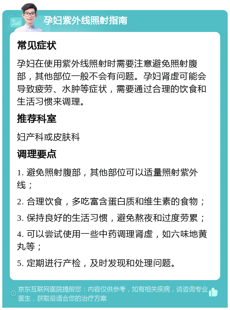 孕妇紫外线照射指南 常见症状 孕妇在使用紫外线照射时需要注意避免照射腹部，其他部位一般不会有问题。孕妇肾虚可能会导致疲劳、水肿等症状，需要通过合理的饮食和生活习惯来调理。 推荐科室 妇产科或皮肤科 调理要点 1. 避免照射腹部，其他部位可以适量照射紫外线； 2. 合理饮食，多吃富含蛋白质和维生素的食物； 3. 保持良好的生活习惯，避免熬夜和过度劳累； 4. 可以尝试使用一些中药调理肾虚，如六味地黄丸等； 5. 定期进行产检，及时发现和处理问题。