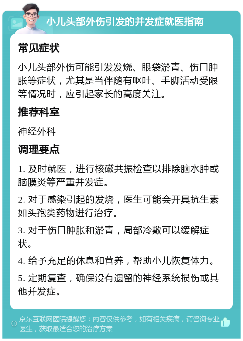 小儿头部外伤引发的并发症就医指南 常见症状 小儿头部外伤可能引发发烧、眼袋淤青、伤口肿胀等症状，尤其是当伴随有呕吐、手脚活动受限等情况时，应引起家长的高度关注。 推荐科室 神经外科 调理要点 1. 及时就医，进行核磁共振检查以排除脑水肿或脑膜炎等严重并发症。 2. 对于感染引起的发烧，医生可能会开具抗生素如头孢类药物进行治疗。 3. 对于伤口肿胀和淤青，局部冷敷可以缓解症状。 4. 给予充足的休息和营养，帮助小儿恢复体力。 5. 定期复查，确保没有遗留的神经系统损伤或其他并发症。