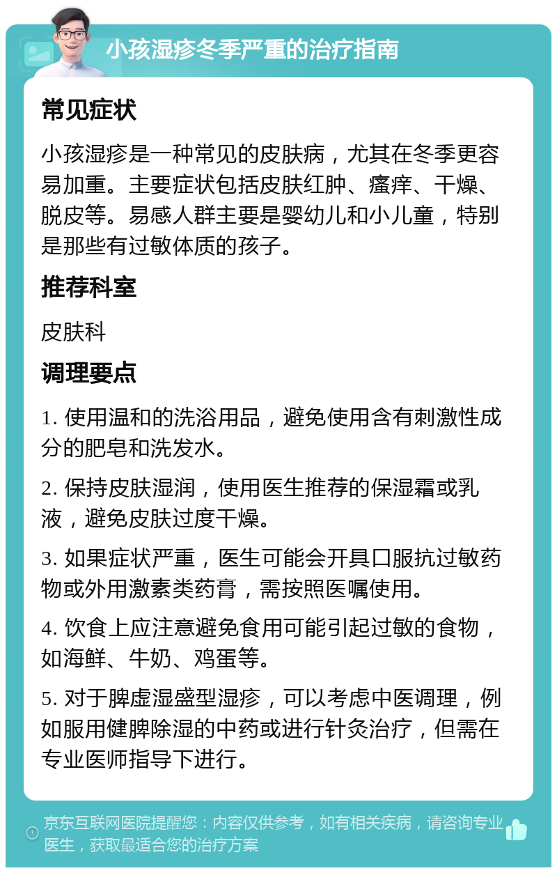 小孩湿疹冬季严重的治疗指南 常见症状 小孩湿疹是一种常见的皮肤病，尤其在冬季更容易加重。主要症状包括皮肤红肿、瘙痒、干燥、脱皮等。易感人群主要是婴幼儿和小儿童，特别是那些有过敏体质的孩子。 推荐科室 皮肤科 调理要点 1. 使用温和的洗浴用品，避免使用含有刺激性成分的肥皂和洗发水。 2. 保持皮肤湿润，使用医生推荐的保湿霜或乳液，避免皮肤过度干燥。 3. 如果症状严重，医生可能会开具口服抗过敏药物或外用激素类药膏，需按照医嘱使用。 4. 饮食上应注意避免食用可能引起过敏的食物，如海鲜、牛奶、鸡蛋等。 5. 对于脾虚湿盛型湿疹，可以考虑中医调理，例如服用健脾除湿的中药或进行针灸治疗，但需在专业医师指导下进行。