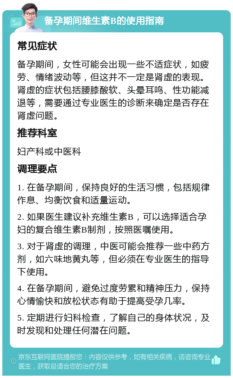 备孕期间维生素B的使用指南 常见症状 备孕期间，女性可能会出现一些不适症状，如疲劳、情绪波动等，但这并不一定是肾虚的表现。肾虚的症状包括腰膝酸软、头晕耳鸣、性功能减退等，需要通过专业医生的诊断来确定是否存在肾虚问题。 推荐科室 妇产科或中医科 调理要点 1. 在备孕期间，保持良好的生活习惯，包括规律作息、均衡饮食和适量运动。 2. 如果医生建议补充维生素B，可以选择适合孕妇的复合维生素B制剂，按照医嘱使用。 3. 对于肾虚的调理，中医可能会推荐一些中药方剂，如六味地黄丸等，但必须在专业医生的指导下使用。 4. 在备孕期间，避免过度劳累和精神压力，保持心情愉快和放松状态有助于提高受孕几率。 5. 定期进行妇科检查，了解自己的身体状况，及时发现和处理任何潜在问题。