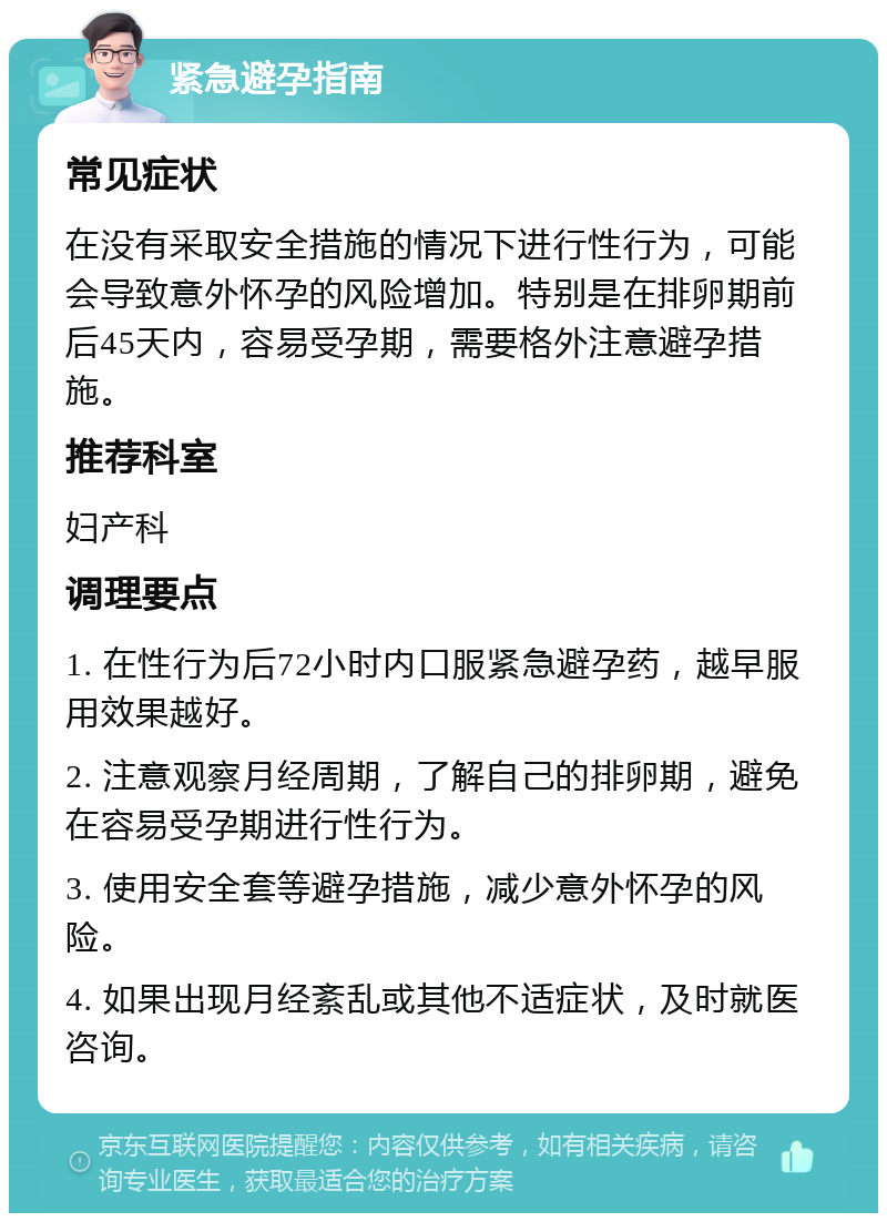 紧急避孕指南 常见症状 在没有采取安全措施的情况下进行性行为，可能会导致意外怀孕的风险增加。特别是在排卵期前后45天内，容易受孕期，需要格外注意避孕措施。 推荐科室 妇产科 调理要点 1. 在性行为后72小时内口服紧急避孕药，越早服用效果越好。 2. 注意观察月经周期，了解自己的排卵期，避免在容易受孕期进行性行为。 3. 使用安全套等避孕措施，减少意外怀孕的风险。 4. 如果出现月经紊乱或其他不适症状，及时就医咨询。