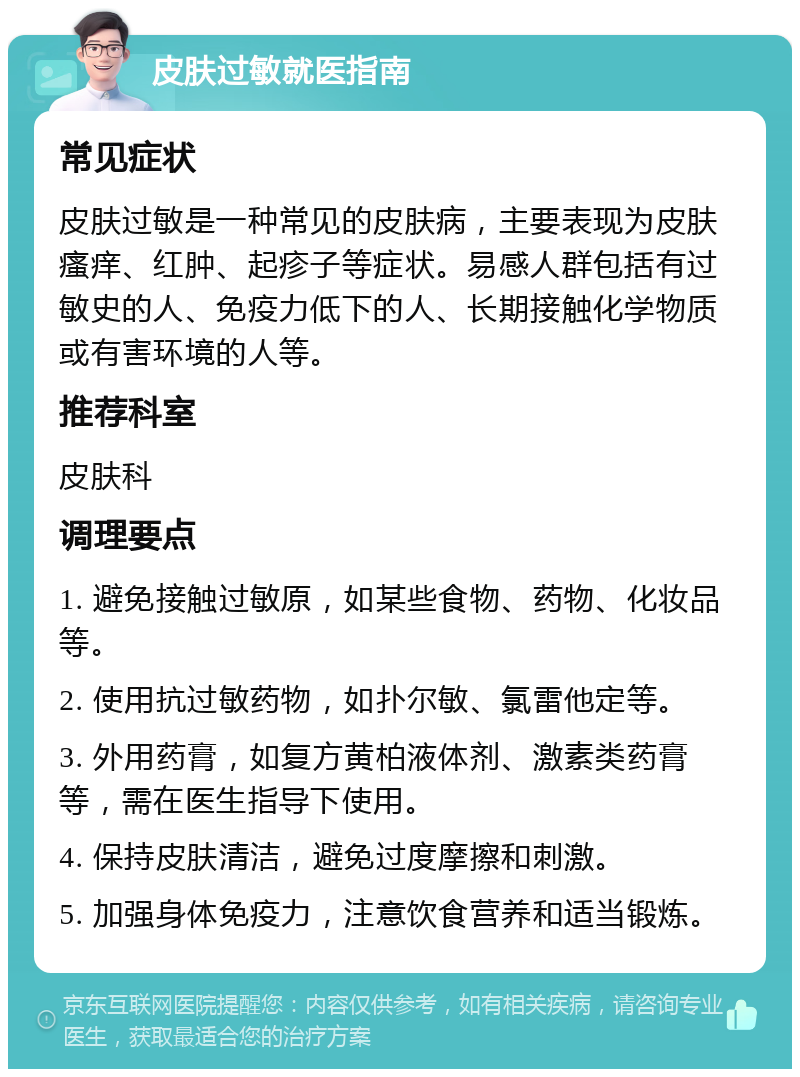 皮肤过敏就医指南 常见症状 皮肤过敏是一种常见的皮肤病，主要表现为皮肤瘙痒、红肿、起疹子等症状。易感人群包括有过敏史的人、免疫力低下的人、长期接触化学物质或有害环境的人等。 推荐科室 皮肤科 调理要点 1. 避免接触过敏原，如某些食物、药物、化妆品等。 2. 使用抗过敏药物，如扑尔敏、氯雷他定等。 3. 外用药膏，如复方黄柏液体剂、激素类药膏等，需在医生指导下使用。 4. 保持皮肤清洁，避免过度摩擦和刺激。 5. 加强身体免疫力，注意饮食营养和适当锻炼。