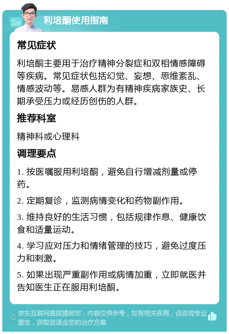 利培酮使用指南 常见症状 利培酮主要用于治疗精神分裂症和双相情感障碍等疾病。常见症状包括幻觉、妄想、思维紊乱、情感波动等。易感人群为有精神疾病家族史、长期承受压力或经历创伤的人群。 推荐科室 精神科或心理科 调理要点 1. 按医嘱服用利培酮，避免自行增减剂量或停药。 2. 定期复诊，监测病情变化和药物副作用。 3. 维持良好的生活习惯，包括规律作息、健康饮食和适量运动。 4. 学习应对压力和情绪管理的技巧，避免过度压力和刺激。 5. 如果出现严重副作用或病情加重，立即就医并告知医生正在服用利培酮。