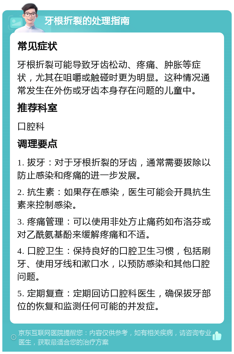 牙根折裂的处理指南 常见症状 牙根折裂可能导致牙齿松动、疼痛、肿胀等症状，尤其在咀嚼或触碰时更为明显。这种情况通常发生在外伤或牙齿本身存在问题的儿童中。 推荐科室 口腔科 调理要点 1. 拔牙：对于牙根折裂的牙齿，通常需要拔除以防止感染和疼痛的进一步发展。 2. 抗生素：如果存在感染，医生可能会开具抗生素来控制感染。 3. 疼痛管理：可以使用非处方止痛药如布洛芬或对乙酰氨基酚来缓解疼痛和不适。 4. 口腔卫生：保持良好的口腔卫生习惯，包括刷牙、使用牙线和漱口水，以预防感染和其他口腔问题。 5. 定期复查：定期回访口腔科医生，确保拔牙部位的恢复和监测任何可能的并发症。