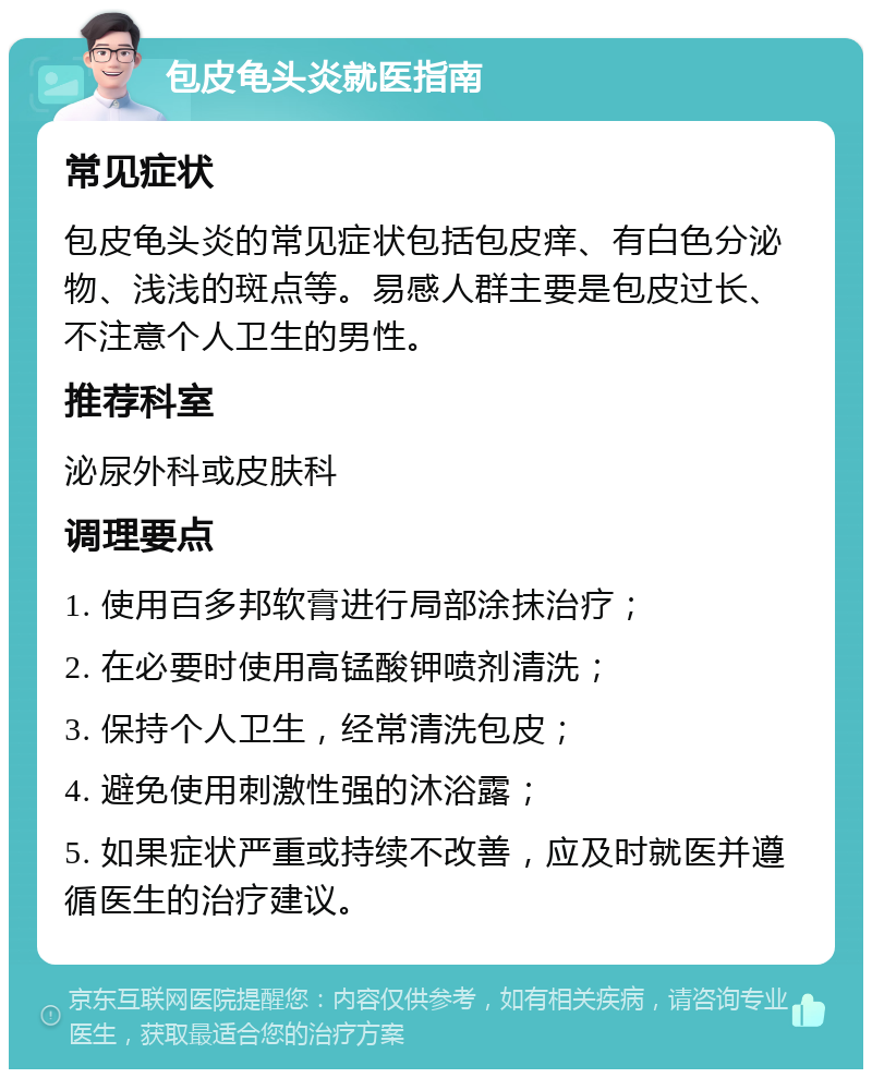 包皮龟头炎就医指南 常见症状 包皮龟头炎的常见症状包括包皮痒、有白色分泌物、浅浅的斑点等。易感人群主要是包皮过长、不注意个人卫生的男性。 推荐科室 泌尿外科或皮肤科 调理要点 1. 使用百多邦软膏进行局部涂抹治疗； 2. 在必要时使用高锰酸钾喷剂清洗； 3. 保持个人卫生，经常清洗包皮； 4. 避免使用刺激性强的沐浴露； 5. 如果症状严重或持续不改善，应及时就医并遵循医生的治疗建议。