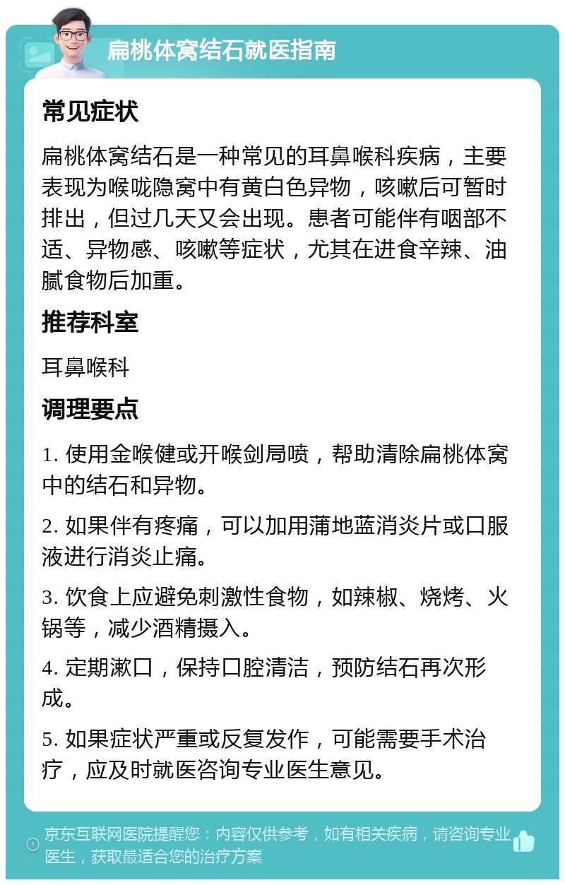 扁桃体窝结石就医指南 常见症状 扁桃体窝结石是一种常见的耳鼻喉科疾病，主要表现为喉咙隐窝中有黄白色异物，咳嗽后可暂时排出，但过几天又会出现。患者可能伴有咽部不适、异物感、咳嗽等症状，尤其在进食辛辣、油腻食物后加重。 推荐科室 耳鼻喉科 调理要点 1. 使用金喉健或开喉剑局喷，帮助清除扁桃体窝中的结石和异物。 2. 如果伴有疼痛，可以加用蒲地蓝消炎片或口服液进行消炎止痛。 3. 饮食上应避免刺激性食物，如辣椒、烧烤、火锅等，减少酒精摄入。 4. 定期漱口，保持口腔清洁，预防结石再次形成。 5. 如果症状严重或反复发作，可能需要手术治疗，应及时就医咨询专业医生意见。