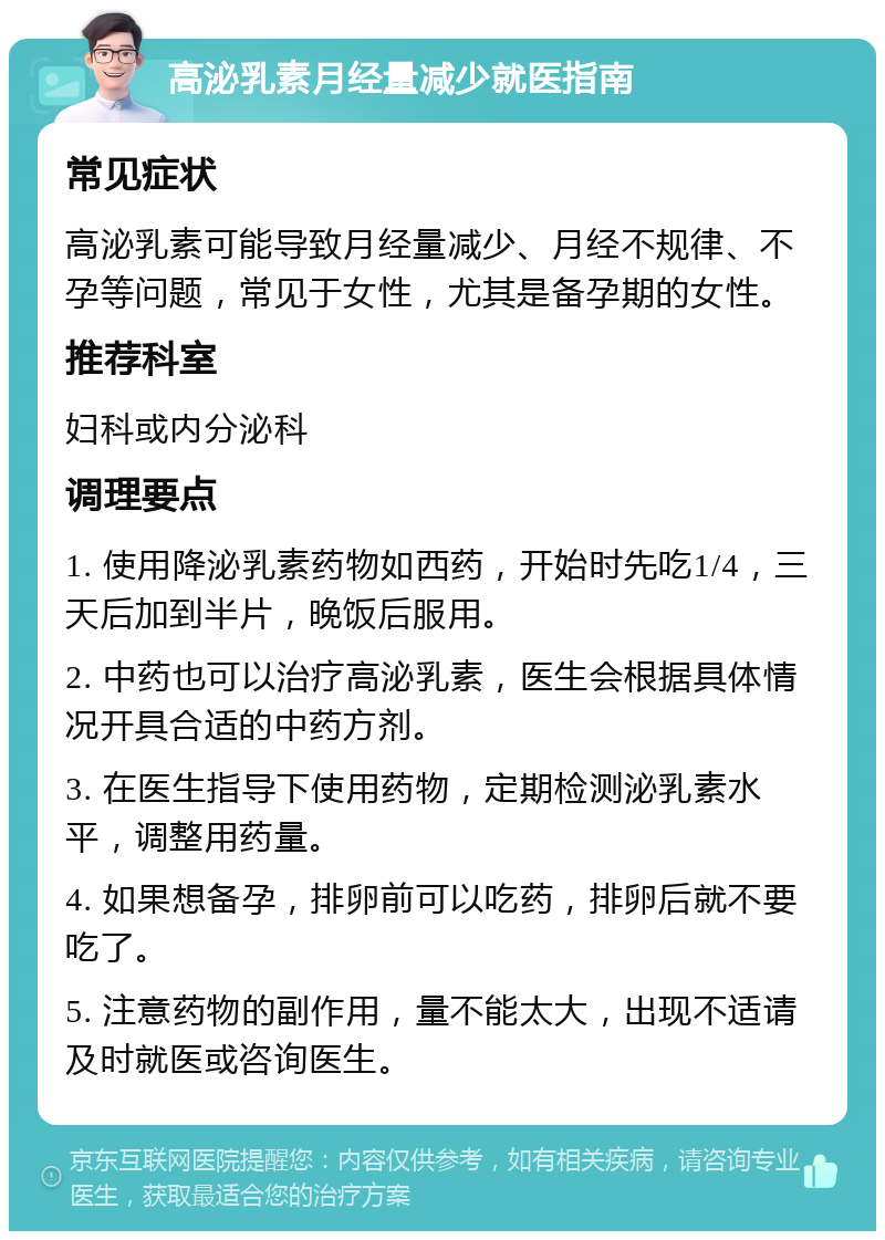 高泌乳素月经量减少就医指南 常见症状 高泌乳素可能导致月经量减少、月经不规律、不孕等问题，常见于女性，尤其是备孕期的女性。 推荐科室 妇科或内分泌科 调理要点 1. 使用降泌乳素药物如西药，开始时先吃1/4，三天后加到半片，晚饭后服用。 2. 中药也可以治疗高泌乳素，医生会根据具体情况开具合适的中药方剂。 3. 在医生指导下使用药物，定期检测泌乳素水平，调整用药量。 4. 如果想备孕，排卵前可以吃药，排卵后就不要吃了。 5. 注意药物的副作用，量不能太大，出现不适请及时就医或咨询医生。