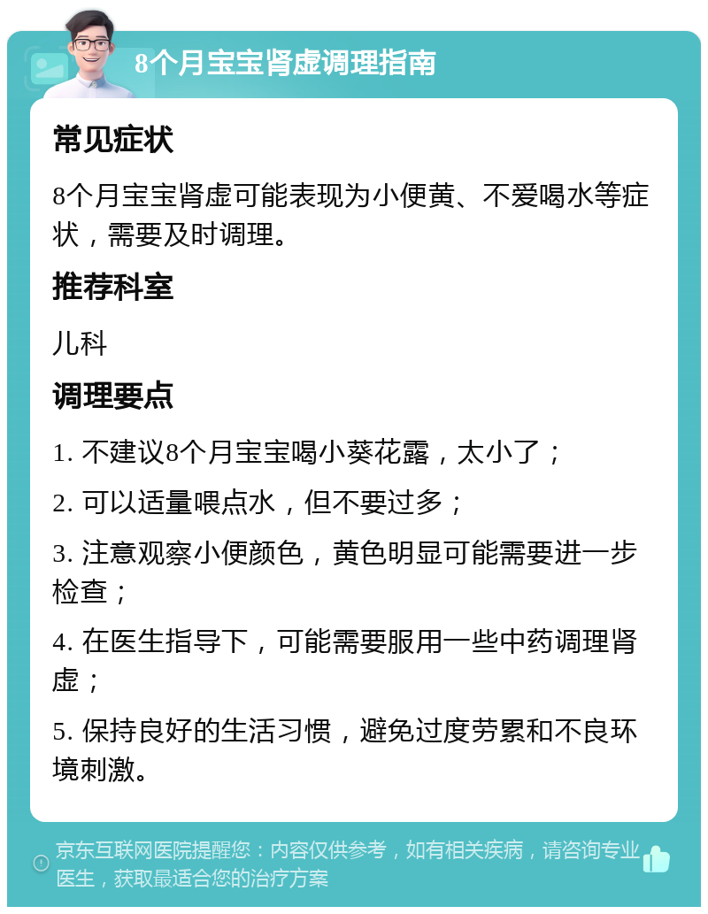 8个月宝宝肾虚调理指南 常见症状 8个月宝宝肾虚可能表现为小便黄、不爱喝水等症状，需要及时调理。 推荐科室 儿科 调理要点 1. 不建议8个月宝宝喝小葵花露，太小了； 2. 可以适量喂点水，但不要过多； 3. 注意观察小便颜色，黄色明显可能需要进一步检查； 4. 在医生指导下，可能需要服用一些中药调理肾虚； 5. 保持良好的生活习惯，避免过度劳累和不良环境刺激。