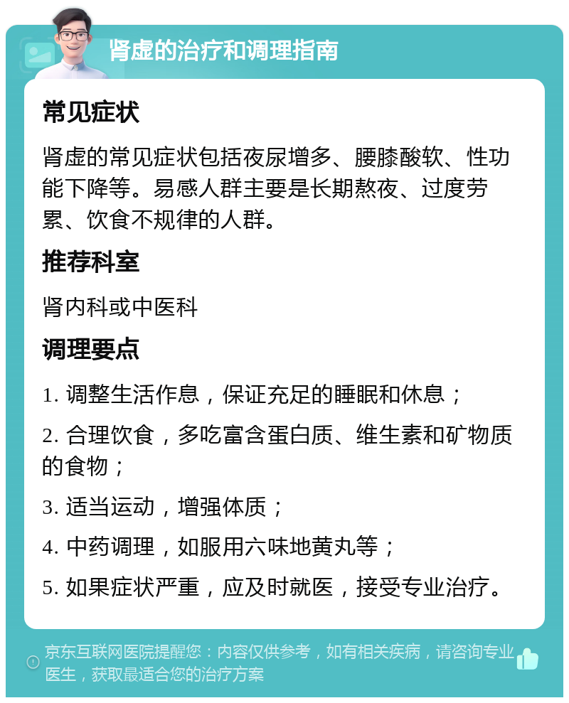 肾虚的治疗和调理指南 常见症状 肾虚的常见症状包括夜尿增多、腰膝酸软、性功能下降等。易感人群主要是长期熬夜、过度劳累、饮食不规律的人群。 推荐科室 肾内科或中医科 调理要点 1. 调整生活作息，保证充足的睡眠和休息； 2. 合理饮食，多吃富含蛋白质、维生素和矿物质的食物； 3. 适当运动，增强体质； 4. 中药调理，如服用六味地黄丸等； 5. 如果症状严重，应及时就医，接受专业治疗。