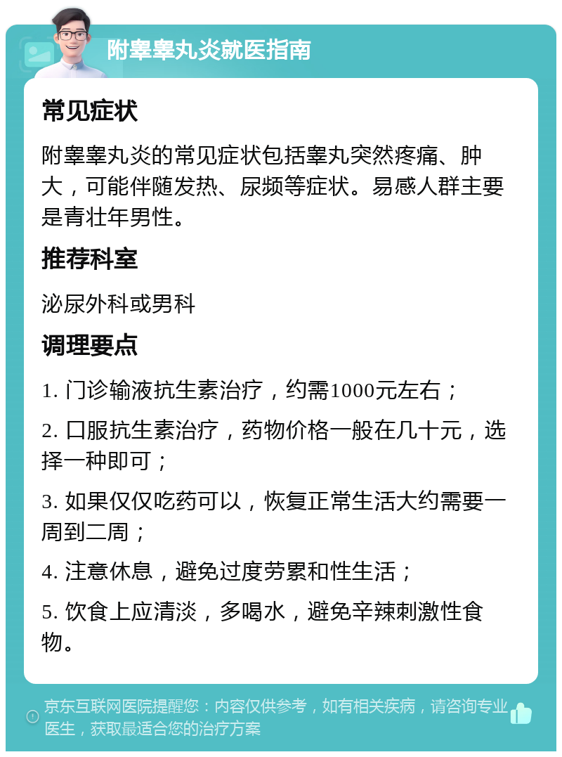 附睾睾丸炎就医指南 常见症状 附睾睾丸炎的常见症状包括睾丸突然疼痛、肿大，可能伴随发热、尿频等症状。易感人群主要是青壮年男性。 推荐科室 泌尿外科或男科 调理要点 1. 门诊输液抗生素治疗，约需1000元左右； 2. 口服抗生素治疗，药物价格一般在几十元，选择一种即可； 3. 如果仅仅吃药可以，恢复正常生活大约需要一周到二周； 4. 注意休息，避免过度劳累和性生活； 5. 饮食上应清淡，多喝水，避免辛辣刺激性食物。