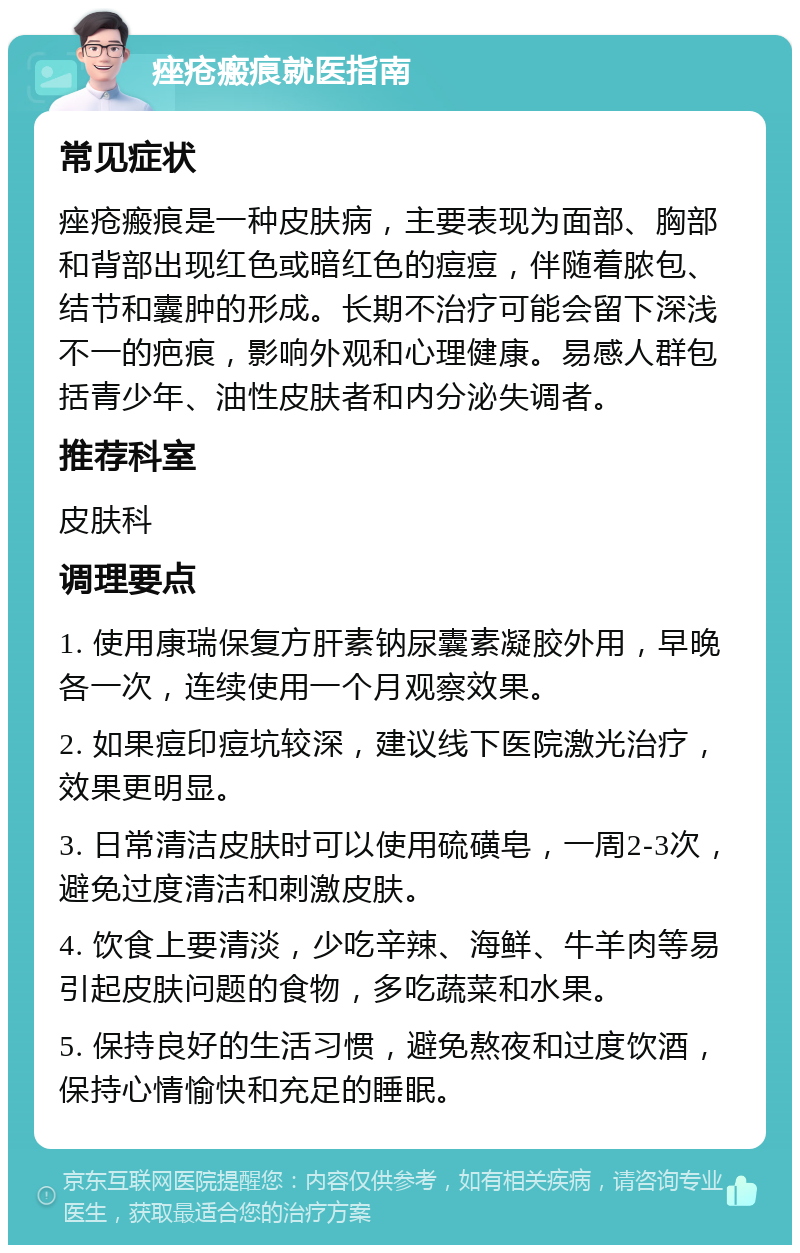 痤疮瘢痕就医指南 常见症状 痤疮瘢痕是一种皮肤病，主要表现为面部、胸部和背部出现红色或暗红色的痘痘，伴随着脓包、结节和囊肿的形成。长期不治疗可能会留下深浅不一的疤痕，影响外观和心理健康。易感人群包括青少年、油性皮肤者和内分泌失调者。 推荐科室 皮肤科 调理要点 1. 使用康瑞保复方肝素钠尿囊素凝胶外用，早晚各一次，连续使用一个月观察效果。 2. 如果痘印痘坑较深，建议线下医院激光治疗，效果更明显。 3. 日常清洁皮肤时可以使用硫磺皂，一周2-3次，避免过度清洁和刺激皮肤。 4. 饮食上要清淡，少吃辛辣、海鲜、牛羊肉等易引起皮肤问题的食物，多吃蔬菜和水果。 5. 保持良好的生活习惯，避免熬夜和过度饮酒，保持心情愉快和充足的睡眠。