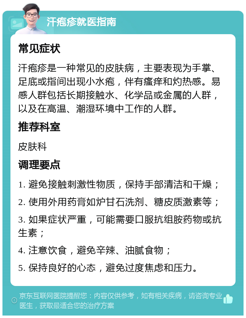 汗疱疹就医指南 常见症状 汗疱疹是一种常见的皮肤病，主要表现为手掌、足底或指间出现小水疱，伴有瘙痒和灼热感。易感人群包括长期接触水、化学品或金属的人群，以及在高温、潮湿环境中工作的人群。 推荐科室 皮肤科 调理要点 1. 避免接触刺激性物质，保持手部清洁和干燥； 2. 使用外用药膏如炉甘石洗剂、糖皮质激素等； 3. 如果症状严重，可能需要口服抗组胺药物或抗生素； 4. 注意饮食，避免辛辣、油腻食物； 5. 保持良好的心态，避免过度焦虑和压力。