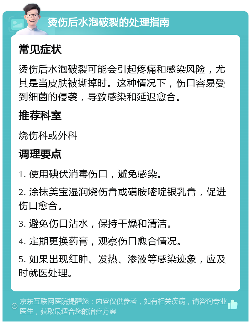 烫伤后水泡破裂的处理指南 常见症状 烫伤后水泡破裂可能会引起疼痛和感染风险，尤其是当皮肤被撕掉时。这种情况下，伤口容易受到细菌的侵袭，导致感染和延迟愈合。 推荐科室 烧伤科或外科 调理要点 1. 使用碘伏消毒伤口，避免感染。 2. 涂抹美宝湿润烧伤膏或磺胺嘧啶银乳膏，促进伤口愈合。 3. 避免伤口沾水，保持干燥和清洁。 4. 定期更换药膏，观察伤口愈合情况。 5. 如果出现红肿、发热、渗液等感染迹象，应及时就医处理。