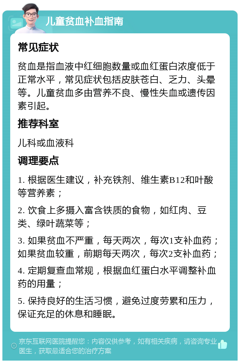 儿童贫血补血指南 常见症状 贫血是指血液中红细胞数量或血红蛋白浓度低于正常水平，常见症状包括皮肤苍白、乏力、头晕等。儿童贫血多由营养不良、慢性失血或遗传因素引起。 推荐科室 儿科或血液科 调理要点 1. 根据医生建议，补充铁剂、维生素B12和叶酸等营养素； 2. 饮食上多摄入富含铁质的食物，如红肉、豆类、绿叶蔬菜等； 3. 如果贫血不严重，每天两次，每次1支补血药；如果贫血较重，前期每天两次，每次2支补血药； 4. 定期复查血常规，根据血红蛋白水平调整补血药的用量； 5. 保持良好的生活习惯，避免过度劳累和压力，保证充足的休息和睡眠。