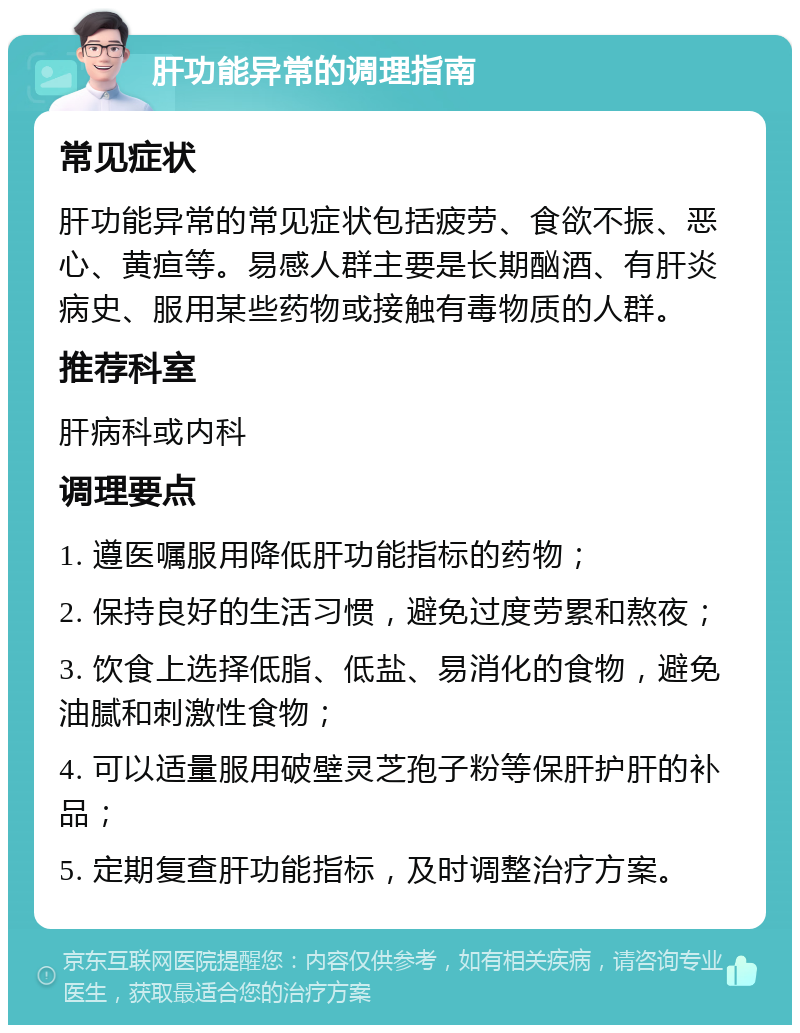 肝功能异常的调理指南 常见症状 肝功能异常的常见症状包括疲劳、食欲不振、恶心、黄疸等。易感人群主要是长期酗酒、有肝炎病史、服用某些药物或接触有毒物质的人群。 推荐科室 肝病科或内科 调理要点 1. 遵医嘱服用降低肝功能指标的药物； 2. 保持良好的生活习惯，避免过度劳累和熬夜； 3. 饮食上选择低脂、低盐、易消化的食物，避免油腻和刺激性食物； 4. 可以适量服用破壁灵芝孢子粉等保肝护肝的补品； 5. 定期复查肝功能指标，及时调整治疗方案。