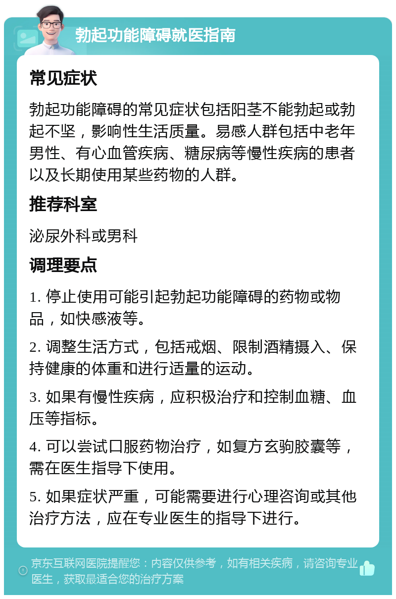 勃起功能障碍就医指南 常见症状 勃起功能障碍的常见症状包括阳茎不能勃起或勃起不坚，影响性生活质量。易感人群包括中老年男性、有心血管疾病、糖尿病等慢性疾病的患者以及长期使用某些药物的人群。 推荐科室 泌尿外科或男科 调理要点 1. 停止使用可能引起勃起功能障碍的药物或物品，如快感液等。 2. 调整生活方式，包括戒烟、限制酒精摄入、保持健康的体重和进行适量的运动。 3. 如果有慢性疾病，应积极治疗和控制血糖、血压等指标。 4. 可以尝试口服药物治疗，如复方玄驹胶囊等，需在医生指导下使用。 5. 如果症状严重，可能需要进行心理咨询或其他治疗方法，应在专业医生的指导下进行。