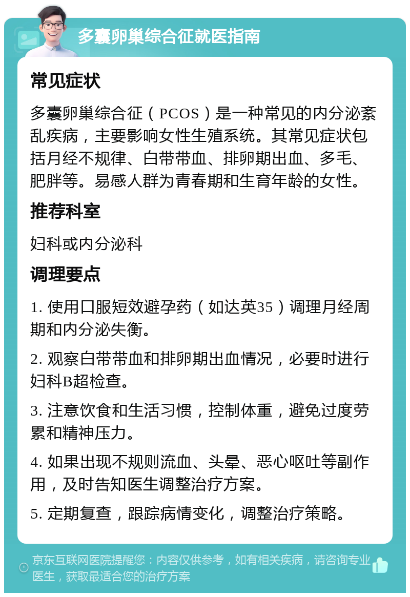 多囊卵巢综合征就医指南 常见症状 多囊卵巢综合征（PCOS）是一种常见的内分泌紊乱疾病，主要影响女性生殖系统。其常见症状包括月经不规律、白带带血、排卵期出血、多毛、肥胖等。易感人群为青春期和生育年龄的女性。 推荐科室 妇科或内分泌科 调理要点 1. 使用口服短效避孕药（如达英35）调理月经周期和内分泌失衡。 2. 观察白带带血和排卵期出血情况，必要时进行妇科B超检查。 3. 注意饮食和生活习惯，控制体重，避免过度劳累和精神压力。 4. 如果出现不规则流血、头晕、恶心呕吐等副作用，及时告知医生调整治疗方案。 5. 定期复查，跟踪病情变化，调整治疗策略。