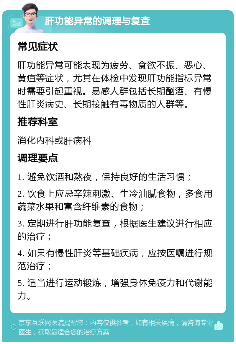 肝功能异常的调理与复查 常见症状 肝功能异常可能表现为疲劳、食欲不振、恶心、黄疸等症状，尤其在体检中发现肝功能指标异常时需要引起重视。易感人群包括长期酗酒、有慢性肝炎病史、长期接触有毒物质的人群等。 推荐科室 消化内科或肝病科 调理要点 1. 避免饮酒和熬夜，保持良好的生活习惯； 2. 饮食上应忌辛辣刺激、生冷油腻食物，多食用蔬菜水果和富含纤维素的食物； 3. 定期进行肝功能复查，根据医生建议进行相应的治疗； 4. 如果有慢性肝炎等基础疾病，应按医嘱进行规范治疗； 5. 适当进行运动锻炼，增强身体免疫力和代谢能力。