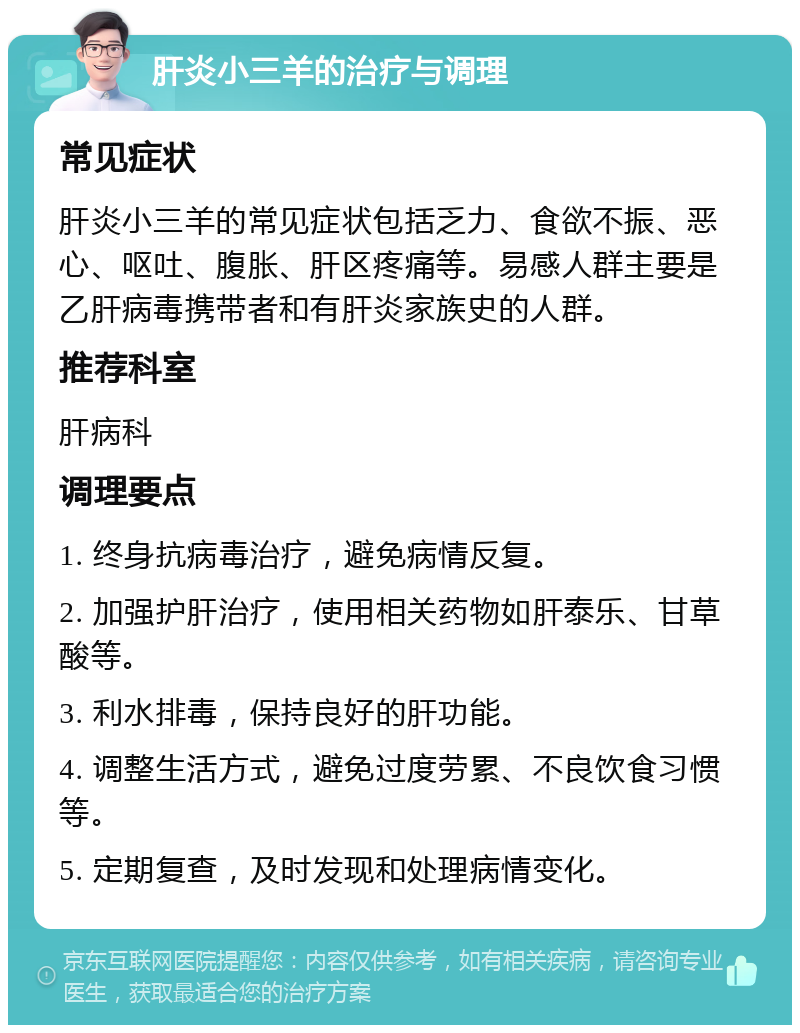 肝炎小三羊的治疗与调理 常见症状 肝炎小三羊的常见症状包括乏力、食欲不振、恶心、呕吐、腹胀、肝区疼痛等。易感人群主要是乙肝病毒携带者和有肝炎家族史的人群。 推荐科室 肝病科 调理要点 1. 终身抗病毒治疗，避免病情反复。 2. 加强护肝治疗，使用相关药物如肝泰乐、甘草酸等。 3. 利水排毒，保持良好的肝功能。 4. 调整生活方式，避免过度劳累、不良饮食习惯等。 5. 定期复查，及时发现和处理病情变化。