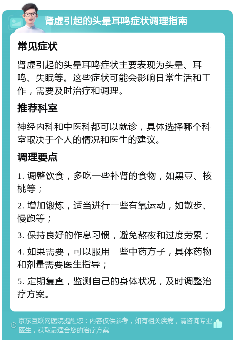 肾虚引起的头晕耳鸣症状调理指南 常见症状 肾虚引起的头晕耳鸣症状主要表现为头晕、耳鸣、失眠等。这些症状可能会影响日常生活和工作，需要及时治疗和调理。 推荐科室 神经内科和中医科都可以就诊，具体选择哪个科室取决于个人的情况和医生的建议。 调理要点 1. 调整饮食，多吃一些补肾的食物，如黑豆、核桃等； 2. 增加锻炼，适当进行一些有氧运动，如散步、慢跑等； 3. 保持良好的作息习惯，避免熬夜和过度劳累； 4. 如果需要，可以服用一些中药方子，具体药物和剂量需要医生指导； 5. 定期复查，监测自己的身体状况，及时调整治疗方案。