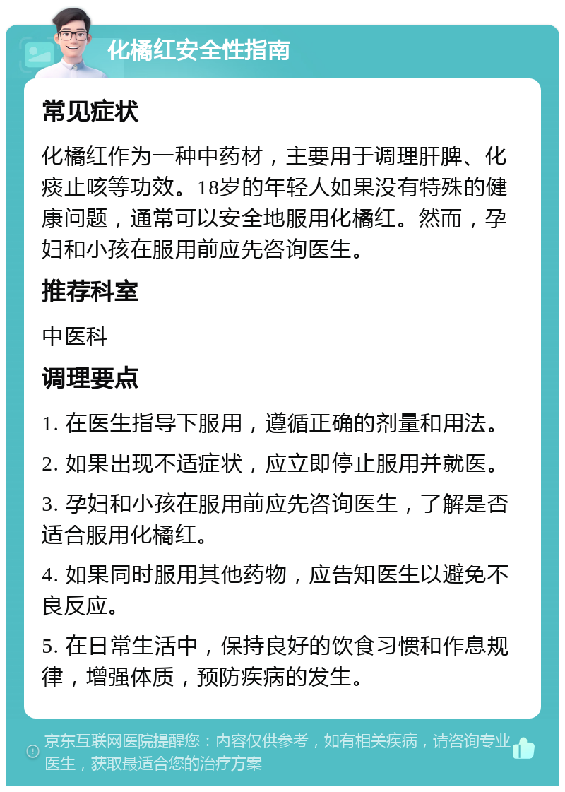 化橘红安全性指南 常见症状 化橘红作为一种中药材，主要用于调理肝脾、化痰止咳等功效。18岁的年轻人如果没有特殊的健康问题，通常可以安全地服用化橘红。然而，孕妇和小孩在服用前应先咨询医生。 推荐科室 中医科 调理要点 1. 在医生指导下服用，遵循正确的剂量和用法。 2. 如果出现不适症状，应立即停止服用并就医。 3. 孕妇和小孩在服用前应先咨询医生，了解是否适合服用化橘红。 4. 如果同时服用其他药物，应告知医生以避免不良反应。 5. 在日常生活中，保持良好的饮食习惯和作息规律，增强体质，预防疾病的发生。