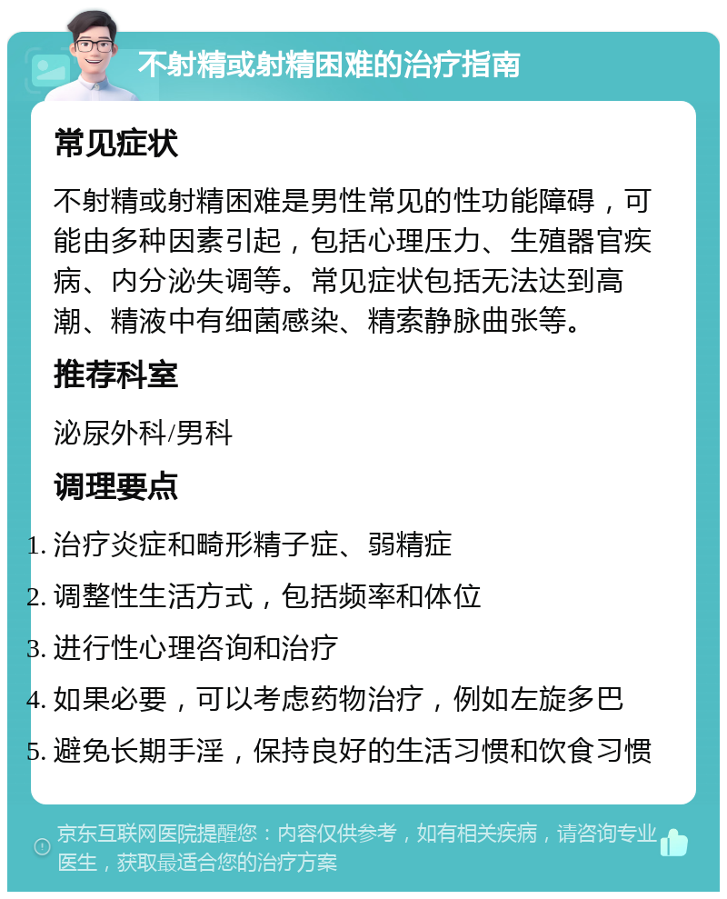 不射精或射精困难的治疗指南 常见症状 不射精或射精困难是男性常见的性功能障碍，可能由多种因素引起，包括心理压力、生殖器官疾病、内分泌失调等。常见症状包括无法达到高潮、精液中有细菌感染、精索静脉曲张等。 推荐科室 泌尿外科/男科 调理要点 治疗炎症和畸形精子症、弱精症 调整性生活方式，包括频率和体位 进行性心理咨询和治疗 如果必要，可以考虑药物治疗，例如左旋多巴 避免长期手淫，保持良好的生活习惯和饮食习惯