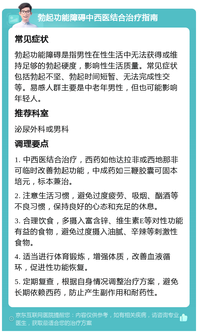 勃起功能障碍中西医结合治疗指南 常见症状 勃起功能障碍是指男性在性生活中无法获得或维持足够的勃起硬度，影响性生活质量。常见症状包括勃起不坚、勃起时间短暂、无法完成性交等。易感人群主要是中老年男性，但也可能影响年轻人。 推荐科室 泌尿外科或男科 调理要点 1. 中西医结合治疗，西药如他达拉非或西地那非可临时改善勃起功能，中成药如三鞭胶囊可固本培元，标本兼治。 2. 注意生活习惯，避免过度疲劳、吸烟、酗酒等不良习惯，保持良好的心态和充足的休息。 3. 合理饮食，多摄入富含锌、维生素E等对性功能有益的食物，避免过度摄入油腻、辛辣等刺激性食物。 4. 适当进行体育锻炼，增强体质，改善血液循环，促进性功能恢复。 5. 定期复查，根据自身情况调整治疗方案，避免长期依赖西药，防止产生副作用和耐药性。