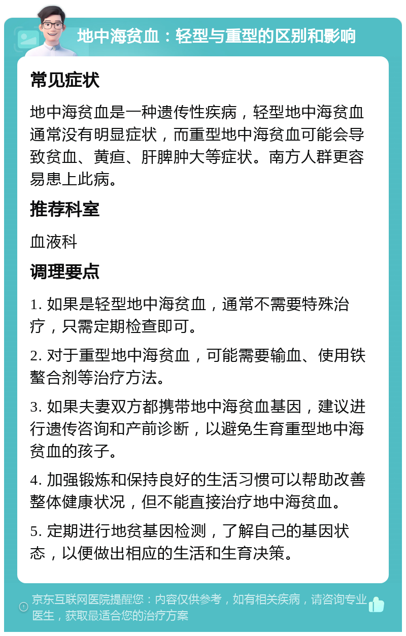 地中海贫血：轻型与重型的区别和影响 常见症状 地中海贫血是一种遗传性疾病，轻型地中海贫血通常没有明显症状，而重型地中海贫血可能会导致贫血、黄疸、肝脾肿大等症状。南方人群更容易患上此病。 推荐科室 血液科 调理要点 1. 如果是轻型地中海贫血，通常不需要特殊治疗，只需定期检查即可。 2. 对于重型地中海贫血，可能需要输血、使用铁螯合剂等治疗方法。 3. 如果夫妻双方都携带地中海贫血基因，建议进行遗传咨询和产前诊断，以避免生育重型地中海贫血的孩子。 4. 加强锻炼和保持良好的生活习惯可以帮助改善整体健康状况，但不能直接治疗地中海贫血。 5. 定期进行地贫基因检测，了解自己的基因状态，以便做出相应的生活和生育决策。