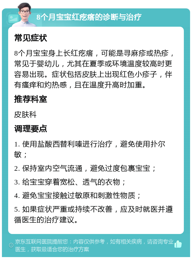 8个月宝宝红疙瘩的诊断与治疗 常见症状 8个月宝宝身上长红疙瘩，可能是寻麻疹或热疹，常见于婴幼儿，尤其在夏季或环境温度较高时更容易出现。症状包括皮肤上出现红色小疹子，伴有瘙痒和灼热感，且在温度升高时加重。 推荐科室 皮肤科 调理要点 1. 使用盐酸西替利嗪进行治疗，避免使用扑尔敏； 2. 保持室内空气流通，避免过度包裹宝宝； 3. 给宝宝穿着宽松、透气的衣物； 4. 避免宝宝接触过敏原和刺激性物质； 5. 如果症状严重或持续不改善，应及时就医并遵循医生的治疗建议。