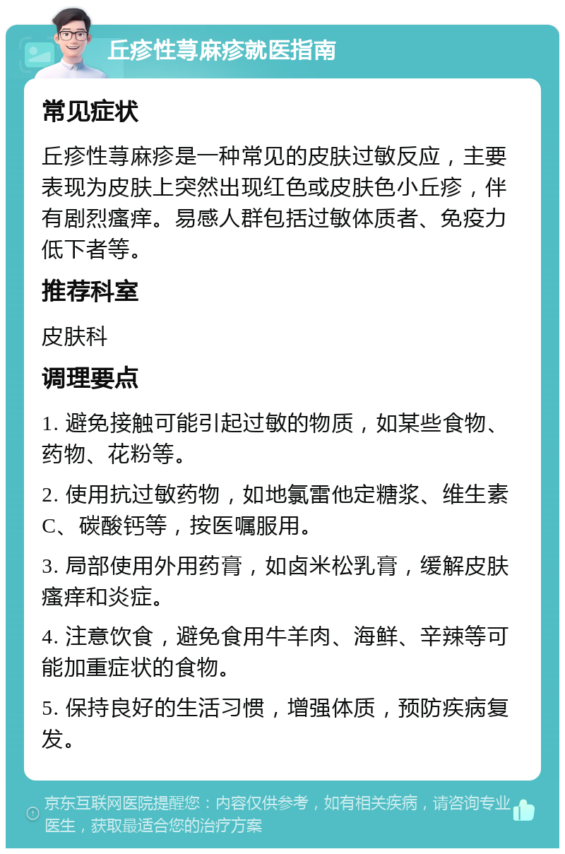 丘疹性荨麻疹就医指南 常见症状 丘疹性荨麻疹是一种常见的皮肤过敏反应，主要表现为皮肤上突然出现红色或皮肤色小丘疹，伴有剧烈瘙痒。易感人群包括过敏体质者、免疫力低下者等。 推荐科室 皮肤科 调理要点 1. 避免接触可能引起过敏的物质，如某些食物、药物、花粉等。 2. 使用抗过敏药物，如地氯雷他定糖浆、维生素C、碳酸钙等，按医嘱服用。 3. 局部使用外用药膏，如卤米松乳膏，缓解皮肤瘙痒和炎症。 4. 注意饮食，避免食用牛羊肉、海鲜、辛辣等可能加重症状的食物。 5. 保持良好的生活习惯，增强体质，预防疾病复发。