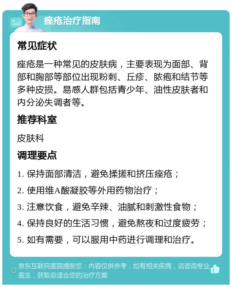 痤疮治疗指南 常见症状 痤疮是一种常见的皮肤病，主要表现为面部、背部和胸部等部位出现粉刺、丘疹、脓疱和结节等多种皮损。易感人群包括青少年、油性皮肤者和内分泌失调者等。 推荐科室 皮肤科 调理要点 1. 保持面部清洁，避免揉搓和挤压痤疮； 2. 使用维A酸凝胶等外用药物治疗； 3. 注意饮食，避免辛辣、油腻和刺激性食物； 4. 保持良好的生活习惯，避免熬夜和过度疲劳； 5. 如有需要，可以服用中药进行调理和治疗。