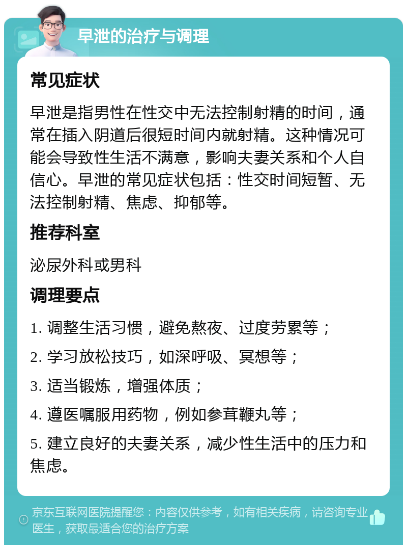 早泄的治疗与调理 常见症状 早泄是指男性在性交中无法控制射精的时间，通常在插入阴道后很短时间内就射精。这种情况可能会导致性生活不满意，影响夫妻关系和个人自信心。早泄的常见症状包括：性交时间短暂、无法控制射精、焦虑、抑郁等。 推荐科室 泌尿外科或男科 调理要点 1. 调整生活习惯，避免熬夜、过度劳累等； 2. 学习放松技巧，如深呼吸、冥想等； 3. 适当锻炼，增强体质； 4. 遵医嘱服用药物，例如参茸鞭丸等； 5. 建立良好的夫妻关系，减少性生活中的压力和焦虑。