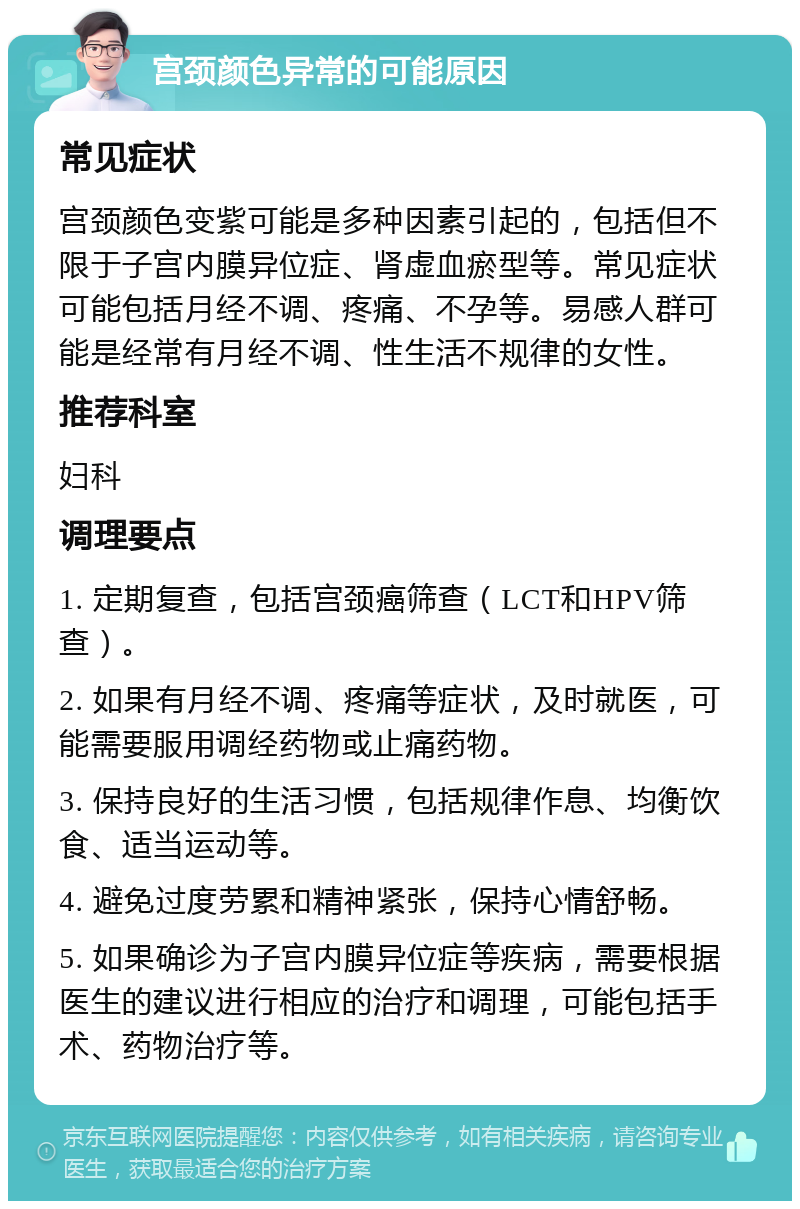 宫颈颜色异常的可能原因 常见症状 宫颈颜色变紫可能是多种因素引起的，包括但不限于子宫内膜异位症、肾虚血瘀型等。常见症状可能包括月经不调、疼痛、不孕等。易感人群可能是经常有月经不调、性生活不规律的女性。 推荐科室 妇科 调理要点 1. 定期复查，包括宫颈癌筛查（LCT和HPV筛查）。 2. 如果有月经不调、疼痛等症状，及时就医，可能需要服用调经药物或止痛药物。 3. 保持良好的生活习惯，包括规律作息、均衡饮食、适当运动等。 4. 避免过度劳累和精神紧张，保持心情舒畅。 5. 如果确诊为子宫内膜异位症等疾病，需要根据医生的建议进行相应的治疗和调理，可能包括手术、药物治疗等。