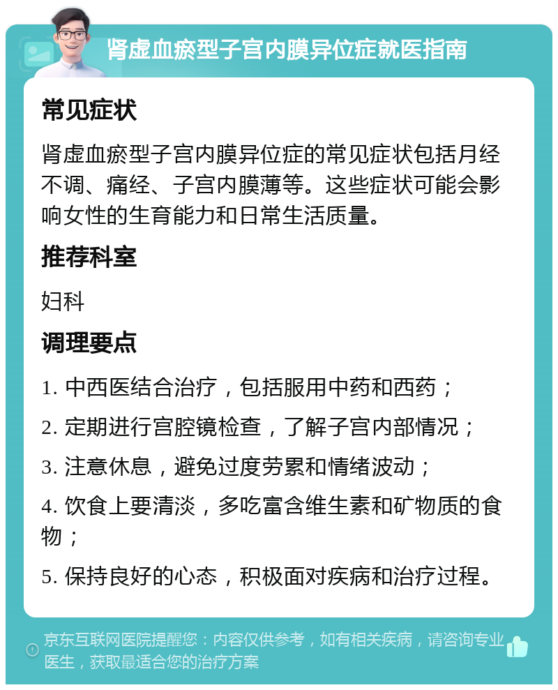 肾虚血瘀型子宫内膜异位症就医指南 常见症状 肾虚血瘀型子宫内膜异位症的常见症状包括月经不调、痛经、子宫内膜薄等。这些症状可能会影响女性的生育能力和日常生活质量。 推荐科室 妇科 调理要点 1. 中西医结合治疗，包括服用中药和西药； 2. 定期进行宫腔镜检查，了解子宫内部情况； 3. 注意休息，避免过度劳累和情绪波动； 4. 饮食上要清淡，多吃富含维生素和矿物质的食物； 5. 保持良好的心态，积极面对疾病和治疗过程。