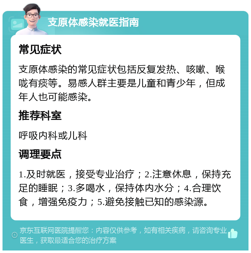 支原体感染就医指南 常见症状 支原体感染的常见症状包括反复发热、咳嗽、喉咙有痰等。易感人群主要是儿童和青少年，但成年人也可能感染。 推荐科室 呼吸内科或儿科 调理要点 1.及时就医，接受专业治疗；2.注意休息，保持充足的睡眠；3.多喝水，保持体内水分；4.合理饮食，增强免疫力；5.避免接触已知的感染源。