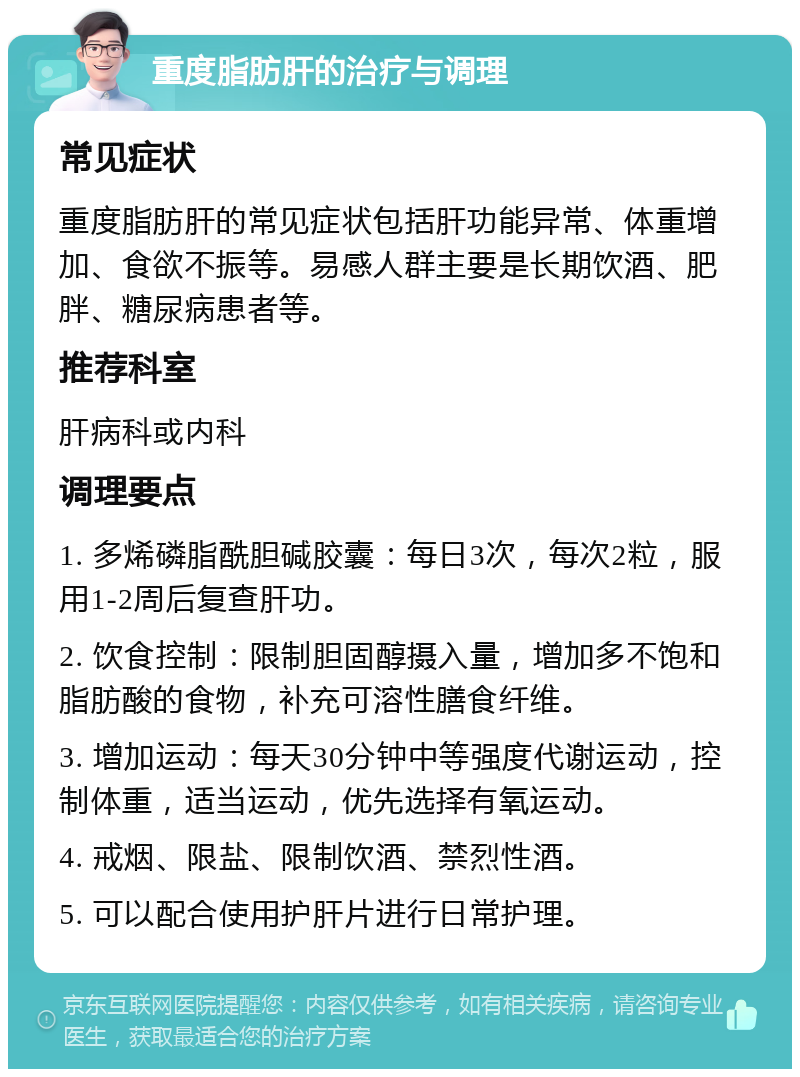 重度脂肪肝的治疗与调理 常见症状 重度脂肪肝的常见症状包括肝功能异常、体重增加、食欲不振等。易感人群主要是长期饮酒、肥胖、糖尿病患者等。 推荐科室 肝病科或内科 调理要点 1. 多烯磷脂酰胆碱胶囊：每日3次，每次2粒，服用1-2周后复查肝功。 2. 饮食控制：限制胆固醇摄入量，增加多不饱和脂肪酸的食物，补充可溶性膳食纤维。 3. 增加运动：每天30分钟中等强度代谢运动，控制体重，适当运动，优先选择有氧运动。 4. 戒烟、限盐、限制饮酒、禁烈性酒。 5. 可以配合使用护肝片进行日常护理。