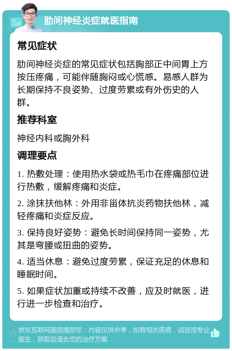 肋间神经炎症就医指南 常见症状 肋间神经炎症的常见症状包括胸部正中间胃上方按压疼痛，可能伴随胸闷或心慌感。易感人群为长期保持不良姿势、过度劳累或有外伤史的人群。 推荐科室 神经内科或胸外科 调理要点 1. 热敷处理：使用热水袋或热毛巾在疼痛部位进行热敷，缓解疼痛和炎症。 2. 涂抹扶他林：外用非甾体抗炎药物扶他林，减轻疼痛和炎症反应。 3. 保持良好姿势：避免长时间保持同一姿势，尤其是弯腰或扭曲的姿势。 4. 适当休息：避免过度劳累，保证充足的休息和睡眠时间。 5. 如果症状加重或持续不改善，应及时就医，进行进一步检查和治疗。