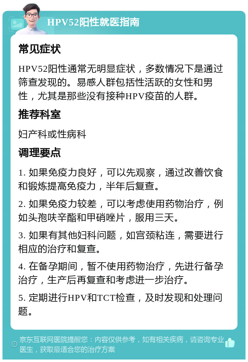 HPV52阳性就医指南 常见症状 HPV52阳性通常无明显症状，多数情况下是通过筛查发现的。易感人群包括性活跃的女性和男性，尤其是那些没有接种HPV疫苗的人群。 推荐科室 妇产科或性病科 调理要点 1. 如果免疫力良好，可以先观察，通过改善饮食和锻炼提高免疫力，半年后复查。 2. 如果免疫力较差，可以考虑使用药物治疗，例如头孢呋辛酯和甲硝唑片，服用三天。 3. 如果有其他妇科问题，如宫颈粘连，需要进行相应的治疗和复查。 4. 在备孕期间，暂不使用药物治疗，先进行备孕治疗，生产后再复查和考虑进一步治疗。 5. 定期进行HPV和TCT检查，及时发现和处理问题。