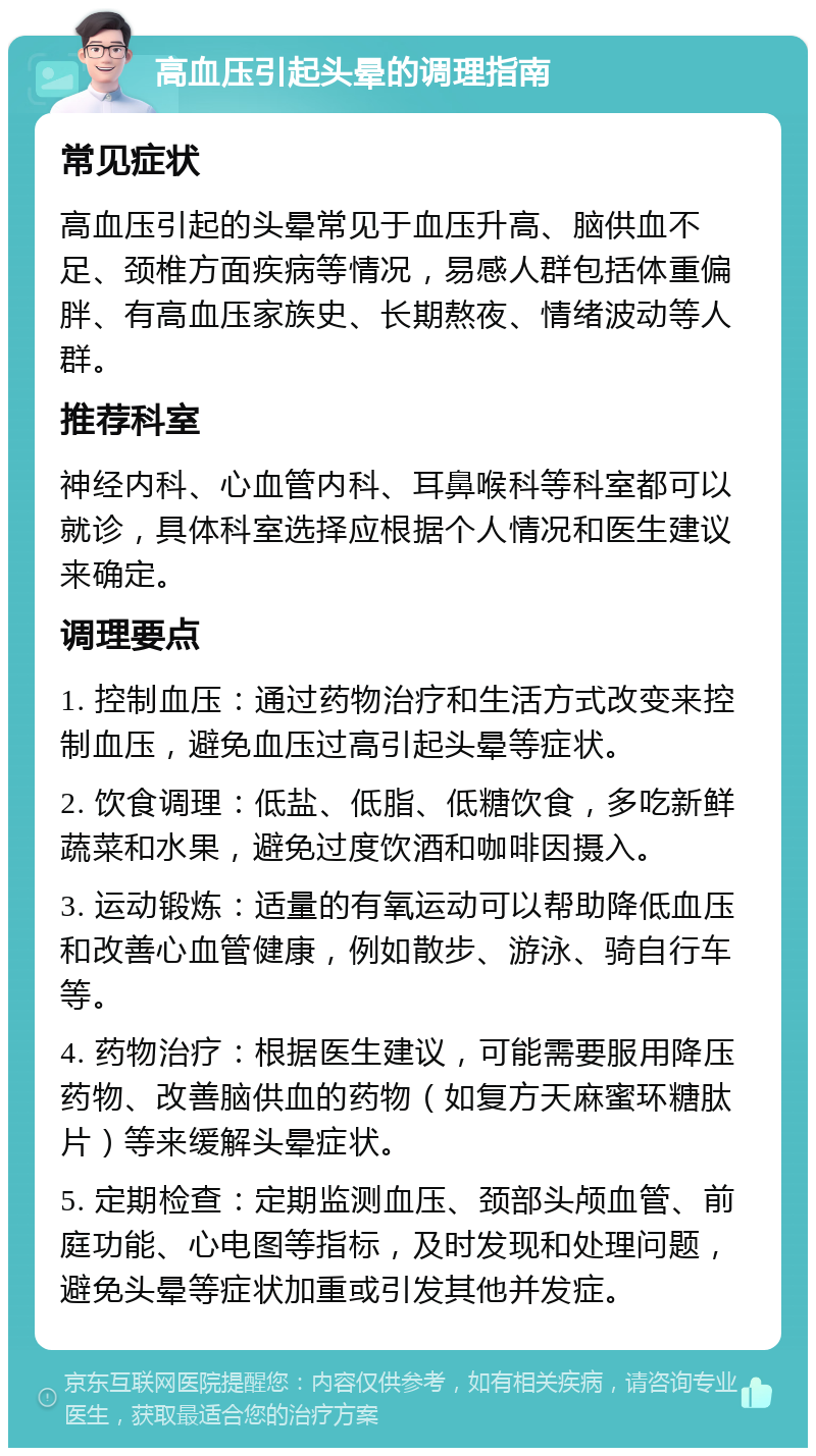 高血压引起头晕的调理指南 常见症状 高血压引起的头晕常见于血压升高、脑供血不足、颈椎方面疾病等情况，易感人群包括体重偏胖、有高血压家族史、长期熬夜、情绪波动等人群。 推荐科室 神经内科、心血管内科、耳鼻喉科等科室都可以就诊，具体科室选择应根据个人情况和医生建议来确定。 调理要点 1. 控制血压：通过药物治疗和生活方式改变来控制血压，避免血压过高引起头晕等症状。 2. 饮食调理：低盐、低脂、低糖饮食，多吃新鲜蔬菜和水果，避免过度饮酒和咖啡因摄入。 3. 运动锻炼：适量的有氧运动可以帮助降低血压和改善心血管健康，例如散步、游泳、骑自行车等。 4. 药物治疗：根据医生建议，可能需要服用降压药物、改善脑供血的药物（如复方天麻蜜环糖肽片）等来缓解头晕症状。 5. 定期检查：定期监测血压、颈部头颅血管、前庭功能、心电图等指标，及时发现和处理问题，避免头晕等症状加重或引发其他并发症。