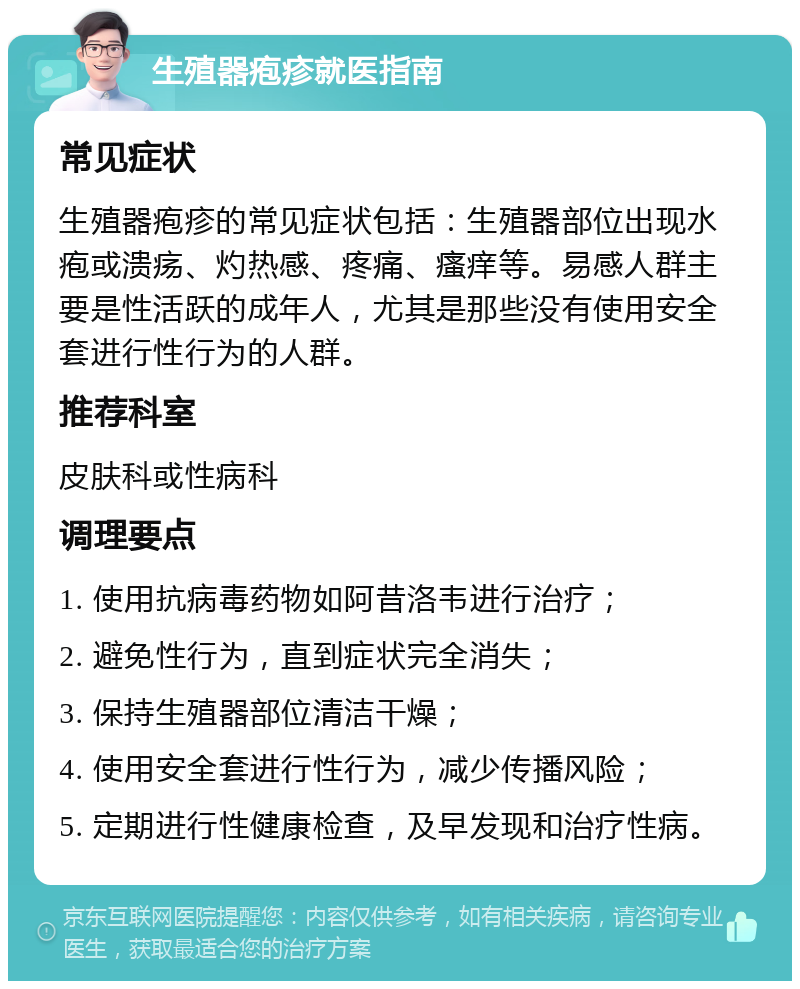 生殖器疱疹就医指南 常见症状 生殖器疱疹的常见症状包括：生殖器部位出现水疱或溃疡、灼热感、疼痛、瘙痒等。易感人群主要是性活跃的成年人，尤其是那些没有使用安全套进行性行为的人群。 推荐科室 皮肤科或性病科 调理要点 1. 使用抗病毒药物如阿昔洛韦进行治疗； 2. 避免性行为，直到症状完全消失； 3. 保持生殖器部位清洁干燥； 4. 使用安全套进行性行为，减少传播风险； 5. 定期进行性健康检查，及早发现和治疗性病。