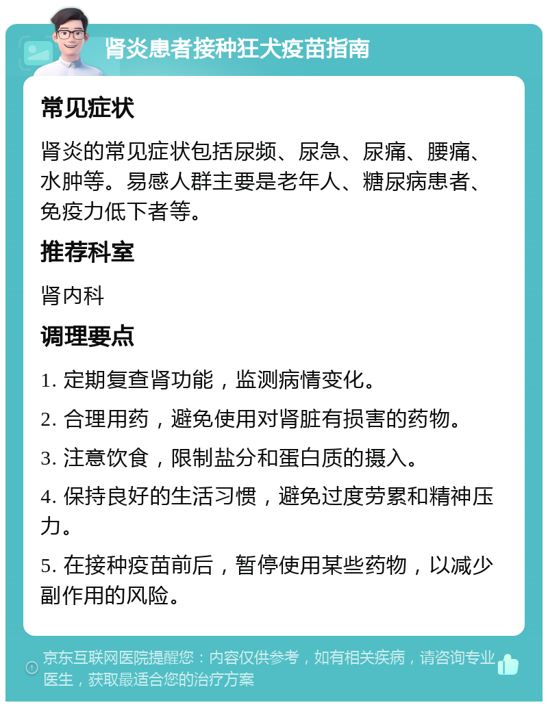 肾炎患者接种狂犬疫苗指南 常见症状 肾炎的常见症状包括尿频、尿急、尿痛、腰痛、水肿等。易感人群主要是老年人、糖尿病患者、免疫力低下者等。 推荐科室 肾内科 调理要点 1. 定期复查肾功能，监测病情变化。 2. 合理用药，避免使用对肾脏有损害的药物。 3. 注意饮食，限制盐分和蛋白质的摄入。 4. 保持良好的生活习惯，避免过度劳累和精神压力。 5. 在接种疫苗前后，暂停使用某些药物，以减少副作用的风险。