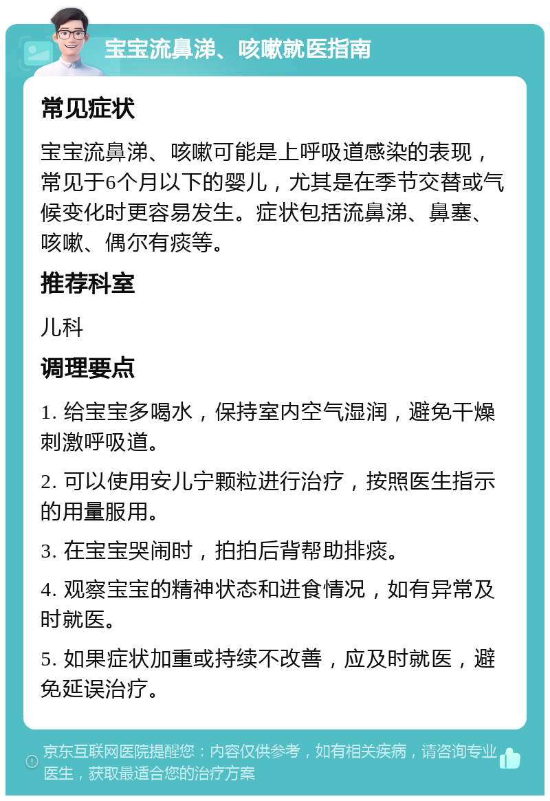 宝宝流鼻涕、咳嗽就医指南 常见症状 宝宝流鼻涕、咳嗽可能是上呼吸道感染的表现，常见于6个月以下的婴儿，尤其是在季节交替或气候变化时更容易发生。症状包括流鼻涕、鼻塞、咳嗽、偶尔有痰等。 推荐科室 儿科 调理要点 1. 给宝宝多喝水，保持室内空气湿润，避免干燥刺激呼吸道。 2. 可以使用安儿宁颗粒进行治疗，按照医生指示的用量服用。 3. 在宝宝哭闹时，拍拍后背帮助排痰。 4. 观察宝宝的精神状态和进食情况，如有异常及时就医。 5. 如果症状加重或持续不改善，应及时就医，避免延误治疗。