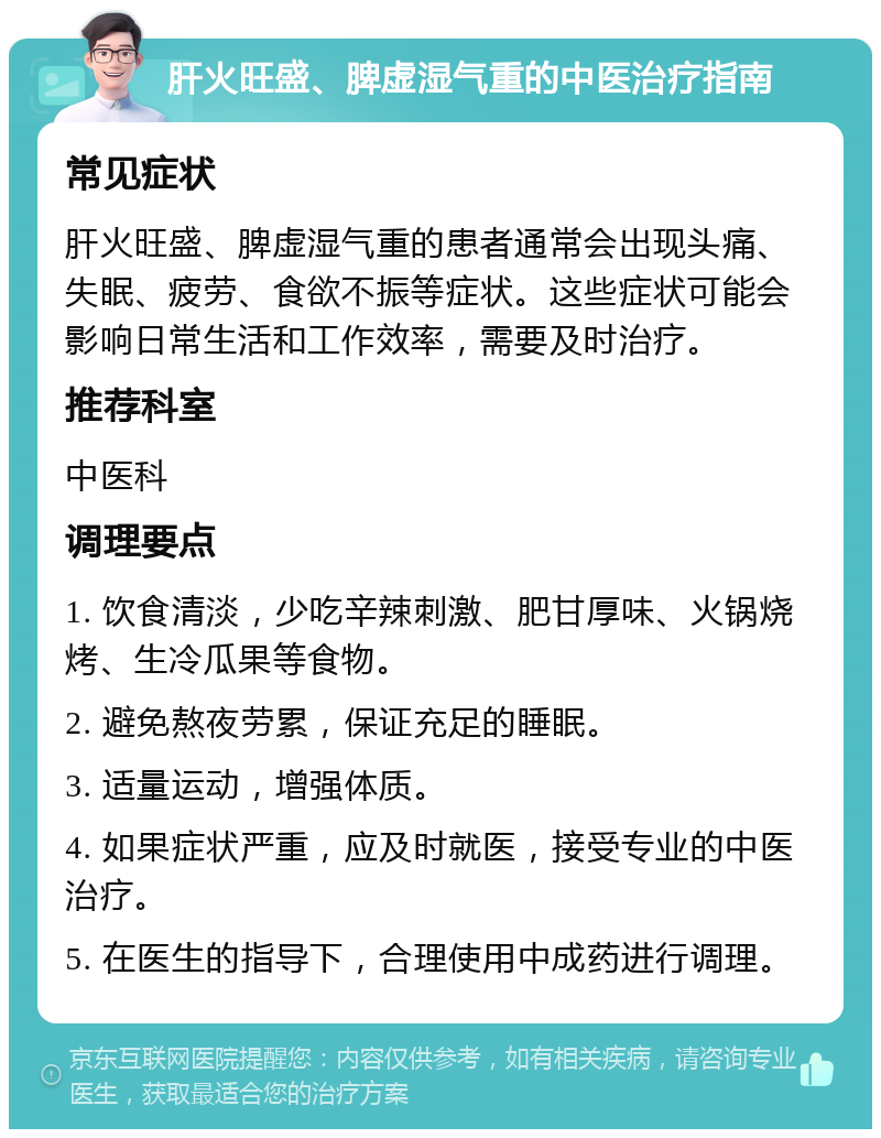 肝火旺盛、脾虚湿气重的中医治疗指南 常见症状 肝火旺盛、脾虚湿气重的患者通常会出现头痛、失眠、疲劳、食欲不振等症状。这些症状可能会影响日常生活和工作效率，需要及时治疗。 推荐科室 中医科 调理要点 1. 饮食清淡，少吃辛辣刺激、肥甘厚味、火锅烧烤、生冷瓜果等食物。 2. 避免熬夜劳累，保证充足的睡眠。 3. 适量运动，增强体质。 4. 如果症状严重，应及时就医，接受专业的中医治疗。 5. 在医生的指导下，合理使用中成药进行调理。