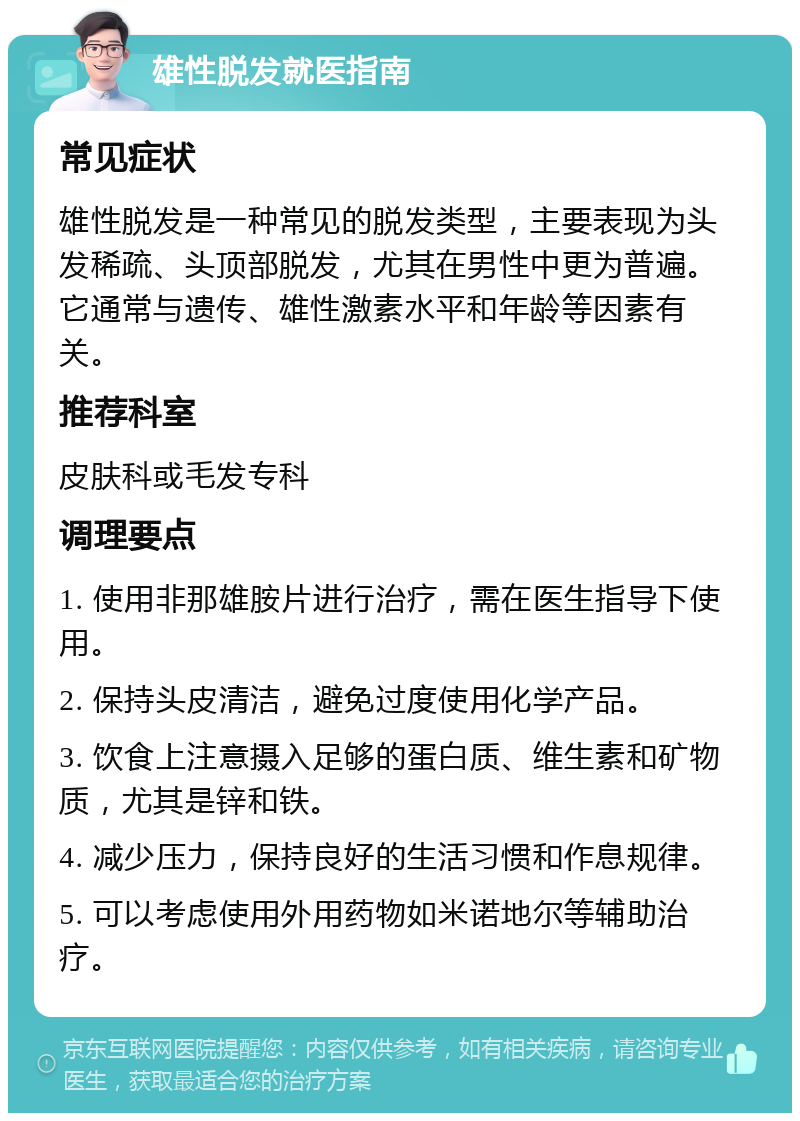 雄性脱发就医指南 常见症状 雄性脱发是一种常见的脱发类型，主要表现为头发稀疏、头顶部脱发，尤其在男性中更为普遍。它通常与遗传、雄性激素水平和年龄等因素有关。 推荐科室 皮肤科或毛发专科 调理要点 1. 使用非那雄胺片进行治疗，需在医生指导下使用。 2. 保持头皮清洁，避免过度使用化学产品。 3. 饮食上注意摄入足够的蛋白质、维生素和矿物质，尤其是锌和铁。 4. 减少压力，保持良好的生活习惯和作息规律。 5. 可以考虑使用外用药物如米诺地尔等辅助治疗。