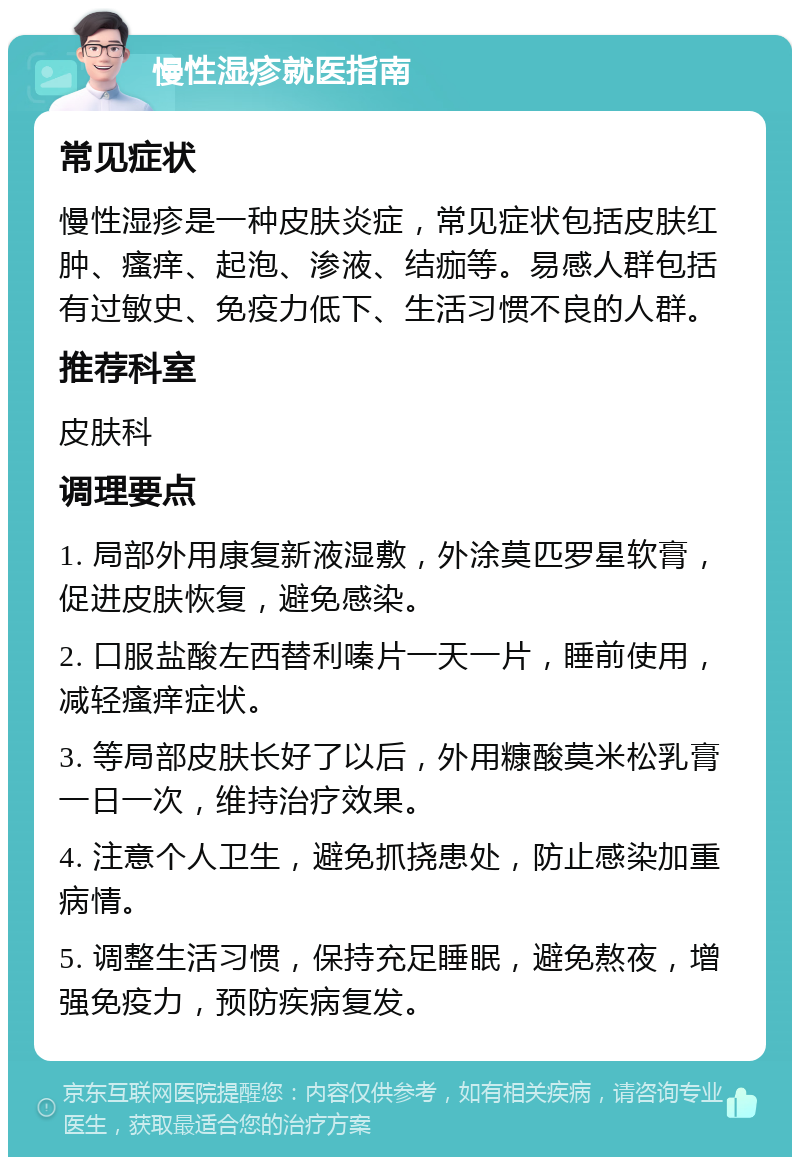 慢性湿疹就医指南 常见症状 慢性湿疹是一种皮肤炎症，常见症状包括皮肤红肿、瘙痒、起泡、渗液、结痂等。易感人群包括有过敏史、免疫力低下、生活习惯不良的人群。 推荐科室 皮肤科 调理要点 1. 局部外用康复新液湿敷，外涂莫匹罗星软膏，促进皮肤恢复，避免感染。 2. 口服盐酸左西替利嗪片一天一片，睡前使用，减轻瘙痒症状。 3. 等局部皮肤长好了以后，外用糠酸莫米松乳膏一日一次，维持治疗效果。 4. 注意个人卫生，避免抓挠患处，防止感染加重病情。 5. 调整生活习惯，保持充足睡眠，避免熬夜，增强免疫力，预防疾病复发。