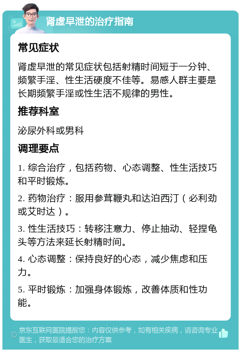 肾虚早泄的治疗指南 常见症状 肾虚早泄的常见症状包括射精时间短于一分钟、频繁手淫、性生活硬度不佳等。易感人群主要是长期频繁手淫或性生活不规律的男性。 推荐科室 泌尿外科或男科 调理要点 1. 综合治疗，包括药物、心态调整、性生活技巧和平时锻炼。 2. 药物治疗：服用参茸鞭丸和达泊西汀（必利劲或艾时达）。 3. 性生活技巧：转移注意力、停止抽动、轻捏龟头等方法来延长射精时间。 4. 心态调整：保持良好的心态，减少焦虑和压力。 5. 平时锻炼：加强身体锻炼，改善体质和性功能。