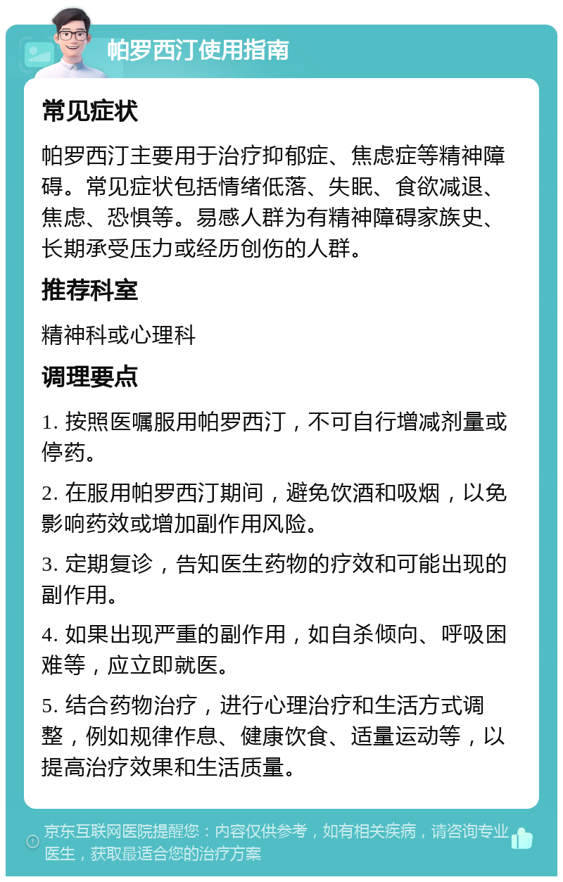 帕罗西汀使用指南 常见症状 帕罗西汀主要用于治疗抑郁症、焦虑症等精神障碍。常见症状包括情绪低落、失眠、食欲减退、焦虑、恐惧等。易感人群为有精神障碍家族史、长期承受压力或经历创伤的人群。 推荐科室 精神科或心理科 调理要点 1. 按照医嘱服用帕罗西汀，不可自行增减剂量或停药。 2. 在服用帕罗西汀期间，避免饮酒和吸烟，以免影响药效或增加副作用风险。 3. 定期复诊，告知医生药物的疗效和可能出现的副作用。 4. 如果出现严重的副作用，如自杀倾向、呼吸困难等，应立即就医。 5. 结合药物治疗，进行心理治疗和生活方式调整，例如规律作息、健康饮食、适量运动等，以提高治疗效果和生活质量。