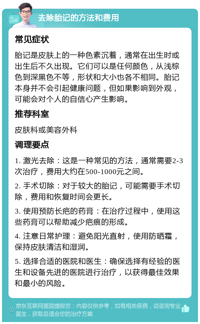 去除胎记的方法和费用 常见症状 胎记是皮肤上的一种色素沉着，通常在出生时或出生后不久出现。它们可以是任何颜色，从浅棕色到深黑色不等，形状和大小也各不相同。胎记本身并不会引起健康问题，但如果影响到外观，可能会对个人的自信心产生影响。 推荐科室 皮肤科或美容外科 调理要点 1. 激光去除：这是一种常见的方法，通常需要2-3次治疗，费用大约在500-1000元之间。 2. 手术切除：对于较大的胎记，可能需要手术切除，费用和恢复时间会更长。 3. 使用预防长疤的药膏：在治疗过程中，使用这些药膏可以帮助减少疤痕的形成。 4. 注意日常护理：避免阳光直射，使用防晒霜，保持皮肤清洁和湿润。 5. 选择合适的医院和医生：确保选择有经验的医生和设备先进的医院进行治疗，以获得最佳效果和最小的风险。